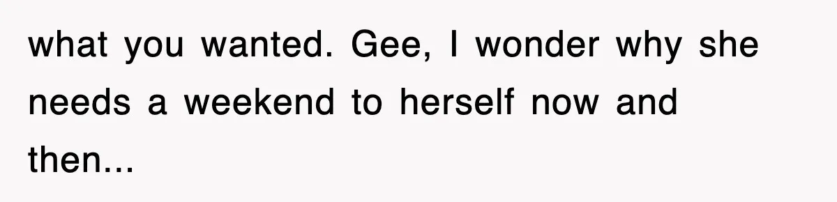 what you wanted. Gee, I wonder why she needs a weekend to herself now and then...