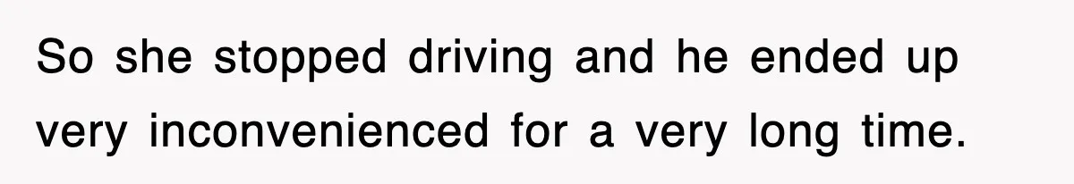 So she stopped driving and he ended up very inconvenienced for a very long time.