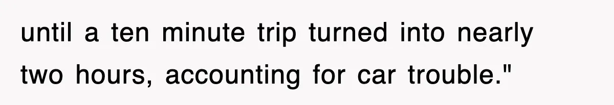 until a ten minute trip turned into nearly two hours, accounting for car trouble."