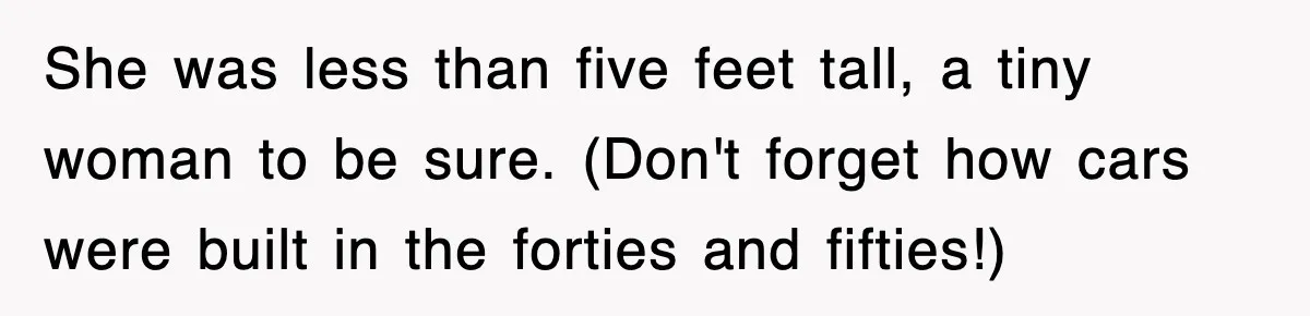 She was less than five feet tall, a tiny woman to be sure. (Don't forget how cars were built in the forties and fifties!)