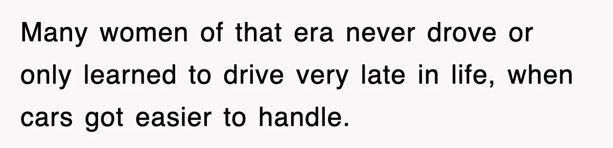 Many women of that era never drove or only learned to drive very late in life, when cars got easier to handle.