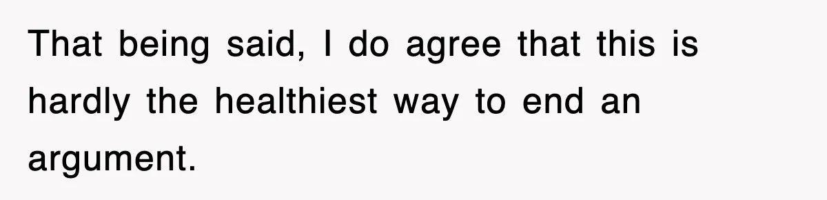 That being said, I do agree that this is hardly the healthiest way to end an argument.