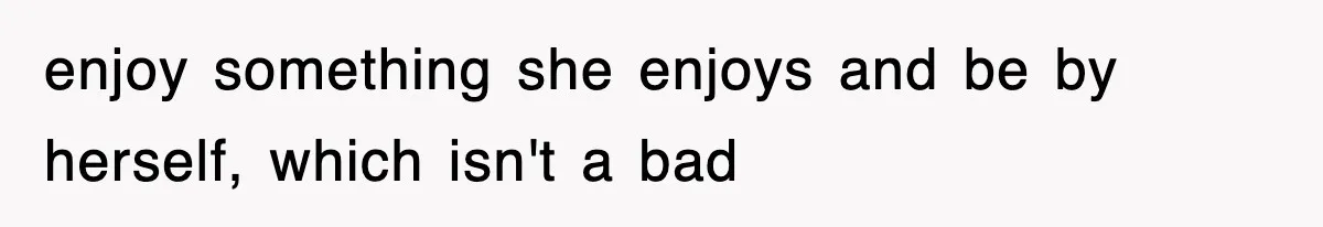 enjoy something she enjoys and be by herself, which isn't a bad