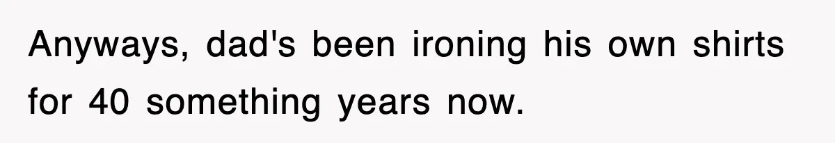 Anyways, dad's been ironing his own shirts for 40 something years now.
