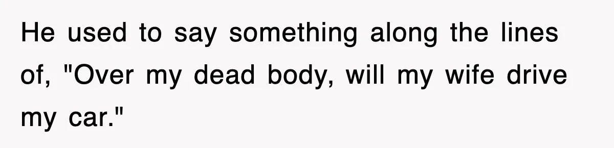 He used to say something along the lines of, "Over my dead body, will my wife drive my car."