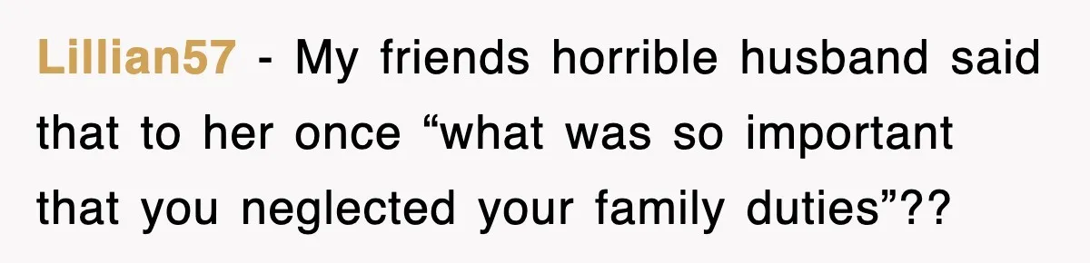 Lillian57 − My friends horrible husband said that to her once “what was so important that you neglected your family duties”??
