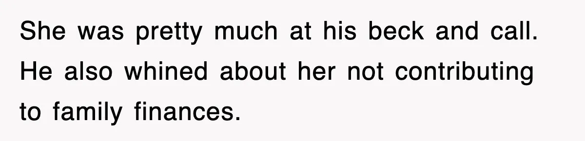 She was pretty much at his beck and call. He also whined about her not contributing to family finances.