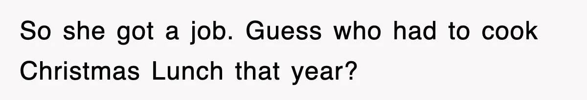 So she got a job. Guess who had to cook Christmas Lunch that year?