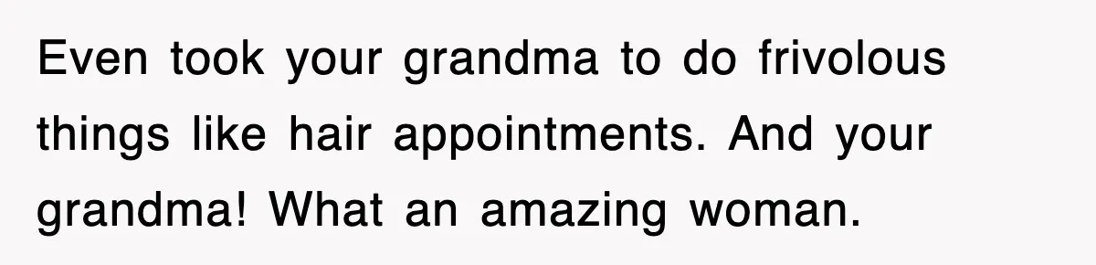 Even took your grandma to do frivolous things like hair appointments. And your grandma! What an amazing woman.