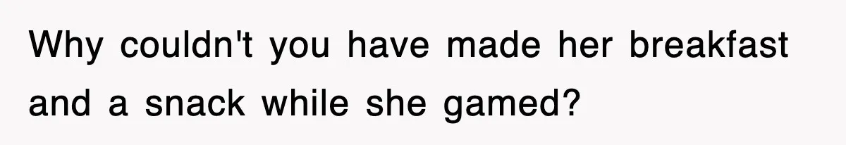 Why couldn't you have made her breakfast and a snack while she gamed?