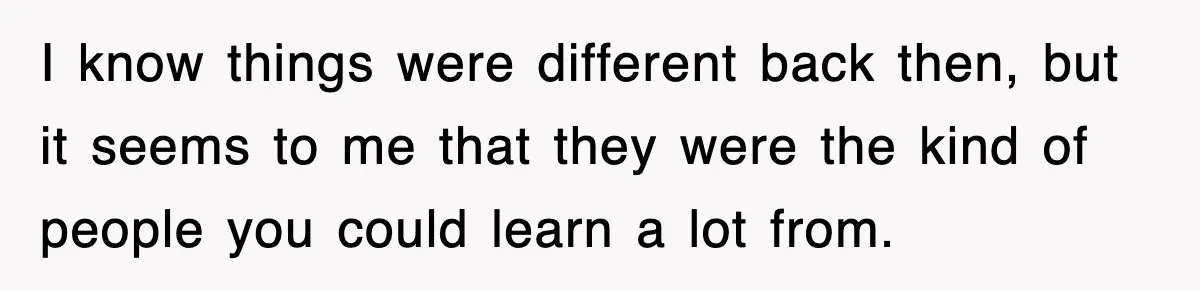 I know things were different back then, but it seems to me that they were the kind of people you could learn a lot from.