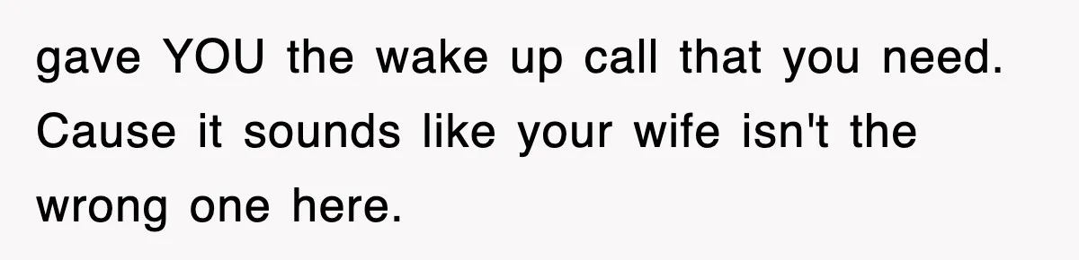 gave YOU the wake up call that you need. Cause it sounds like your wife isn't the wrong one here.