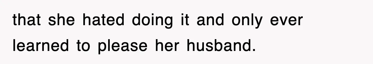 that she hated doing it and only ever learned to please her husband.