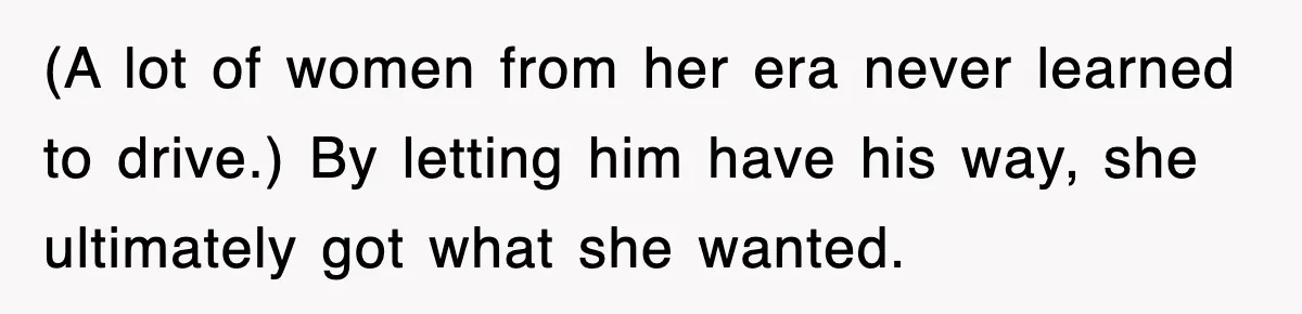 (A lot of women from her era never learned to drive.) By letting him have his way, she ultimately got what she wanted.
