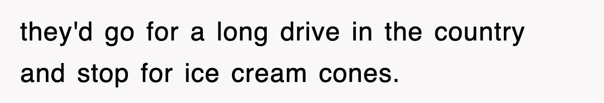 they'd go for a long drive in the country and stop for ice cream cones.