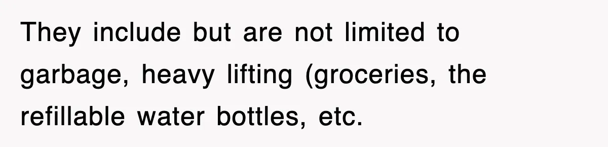 They include but are not limited to garbage, heavy lifting (groceries, the refillable water bottles, etc.