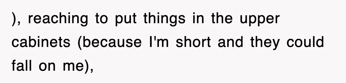 ), reaching to put things in the upper cabinets (because I'm short and they could fall on me),