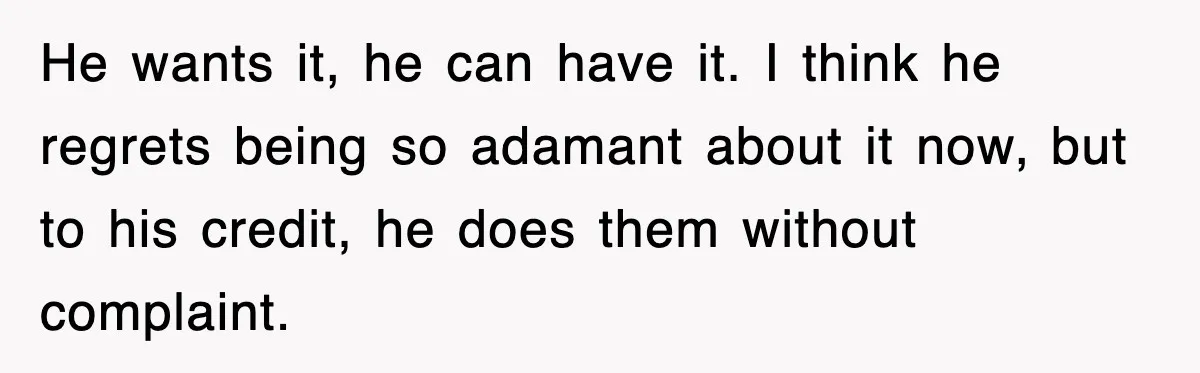 He wants it, he can have it. I think he regrets being so adamant about it now, but to his credit, he does them without complaint.