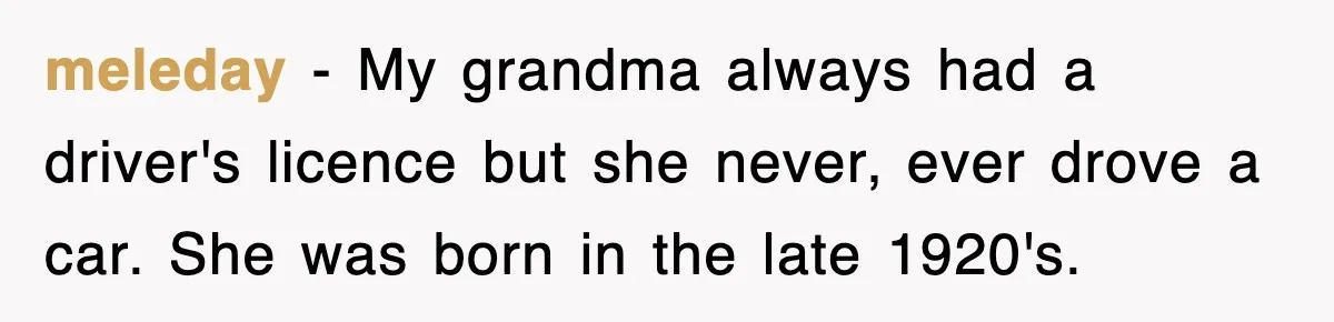 meleday − My grandma always had a driver's licence but she never, ever drove a car. She was born in the late 1920's.