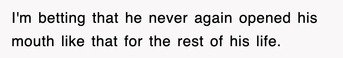 I'm betting that he never again opened his mouth like that for the rest of his life.