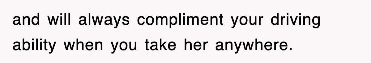 and will always compliment your driving ability when you take her anywhere.