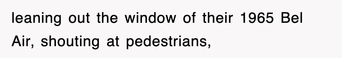 leaning out the window of their 1965 Bel Air, shouting at pedestrians,