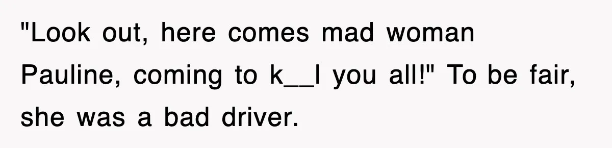 "Look out, here comes mad woman Pauline, coming to k__l you all!" To be fair, she was a bad driver.