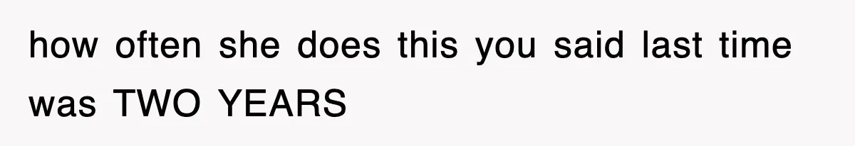 how often she does this you said last time was TWO YEARS