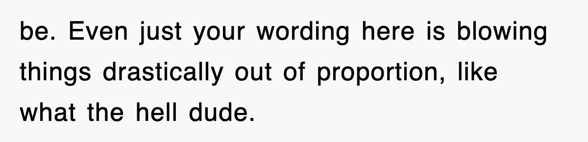 be. Even just your wording here is blowing things drastically out of proportion, like what the hell dude.