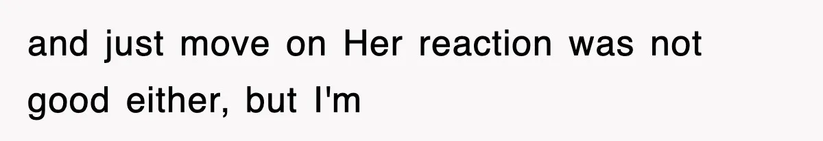 and just move on Her reaction was not good either, but I'm