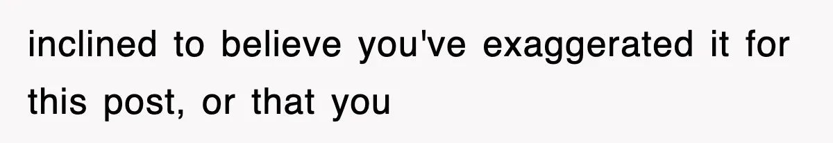 inclined to believe you've exaggerated it for this post, or that you