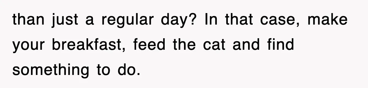 than just a regular day? In that case, make your breakfast, feed the cat and find something to do.