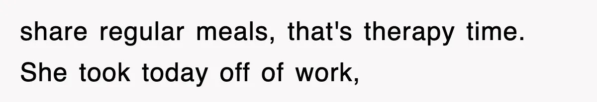 share regular meals, that's therapy time. She took today off of work,