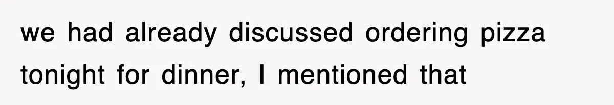 we had already discussed ordering pizza tonight for dinner, I mentioned that