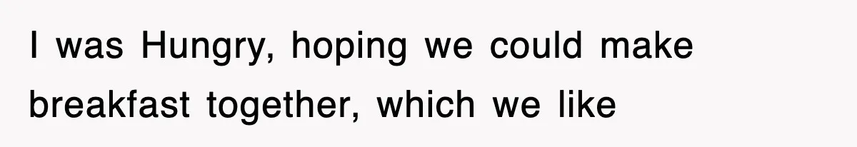 I was Hungry, hoping we could make breakfast together, which we like