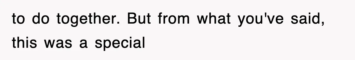 to do together. But from what you've said, this was a special