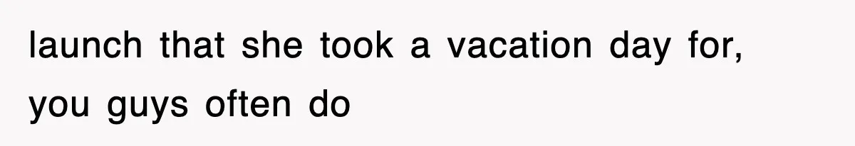 launch that she took a vacation day for, you guys often do