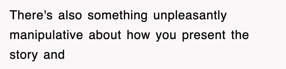 There's also something unpleasantly manipulative about how you present the story and