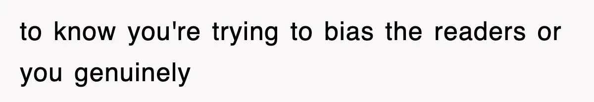to know you're trying to bias the readers or you genuinely