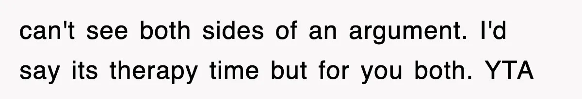 can't see both sides of an argument. I'd say its therapy time but for you both. YTA