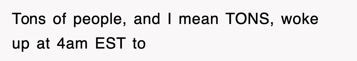 Tons of people, and I mean TONS, woke up at 4am EST to