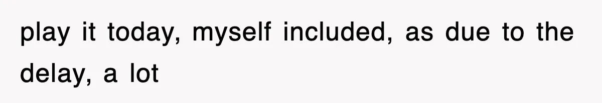 play it today, myself included, as due to the delay, a lot