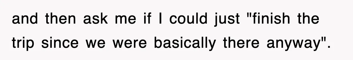 and then ask me if I could just "finish the trip since we were basically there anyway".