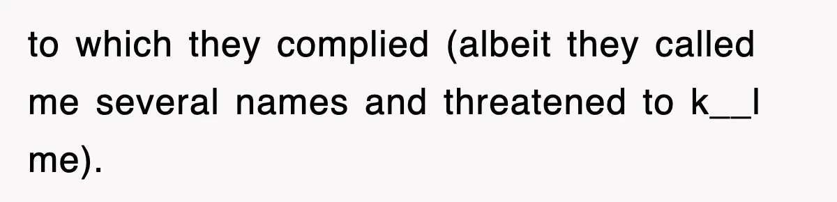 to which they complied (albeit they called me several names and threatened to k__l me).