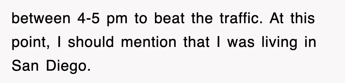 between 4-5 pm to beat the traffic. At this point, I should mention that I was living in San Diego.