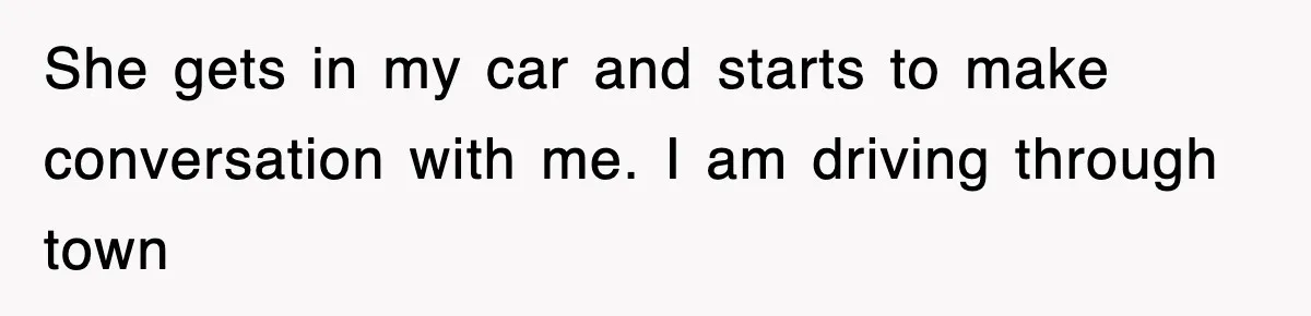 She gets in my car and starts to make conversation with me. I am driving through town