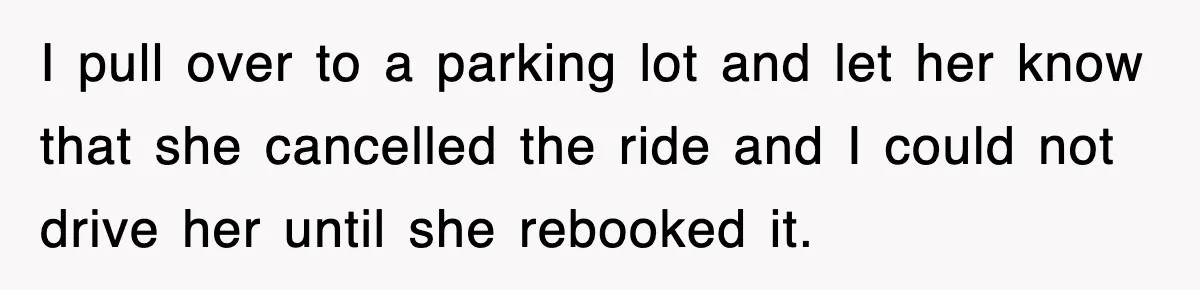 I pull over to a parking lot and let her know that she cancelled the ride and I could not drive her until she rebooked it.