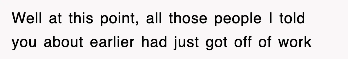 Well at this point, all those people I told you about earlier had just got off of work