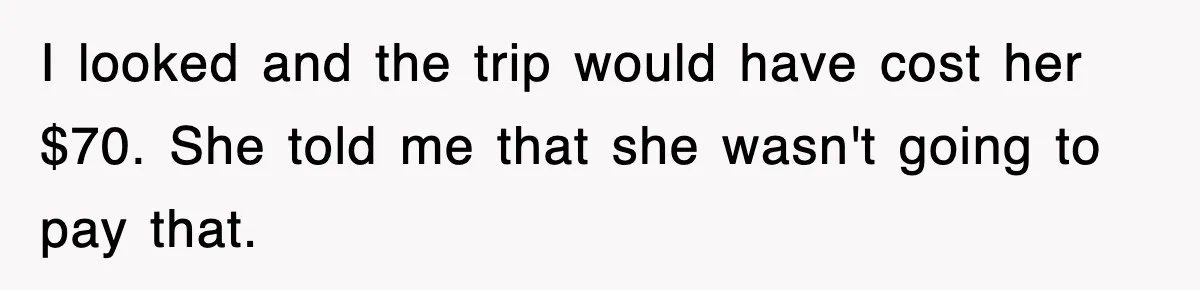 I looked and the trip would have cost her $70. She told me that she wasn't going to pay that.