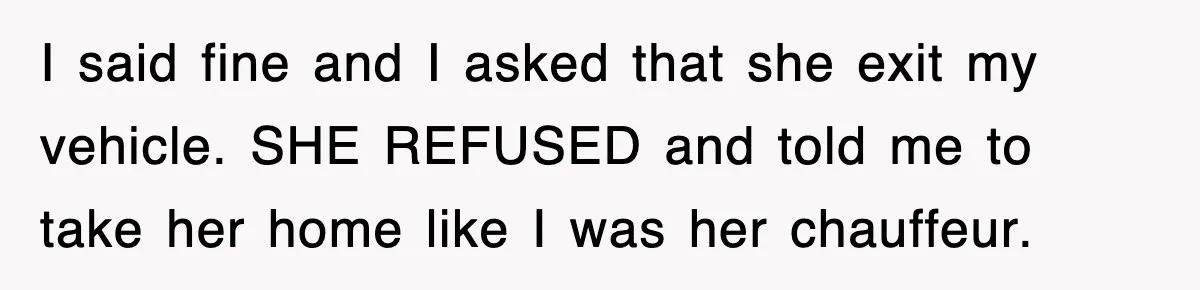 I said fine and I asked that she exit my vehicle. SHE REFUSED and told me to take her home like I was her chauffeur.
